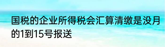 国税的企业所得税会汇算清缴是没月的1到15号报送