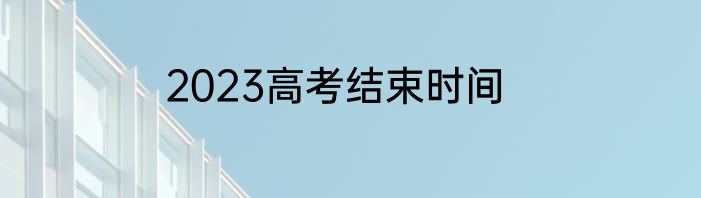 2023高考结束时间