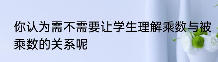 你认为需不需要让学生理解乘数与被乘数的关系呢
