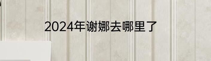 2024年谢娜去哪里了