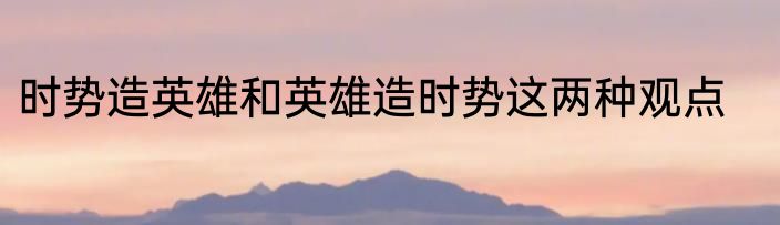 时势造英雄和英雄造时势这两种观点