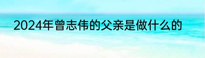 2024年曾志伟的父亲是做什么的