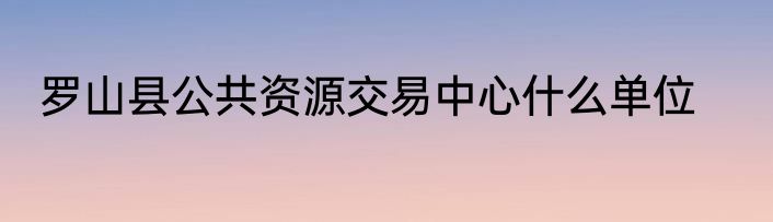 罗山县公共资源交易中心什么单位