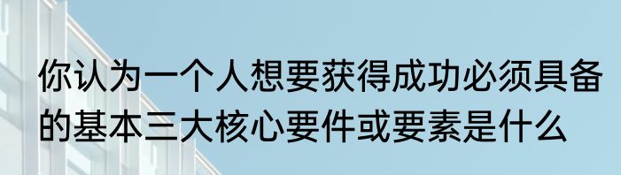 你认为一个人想要获得成功必须具备的基本三大核心要件或要素是什么