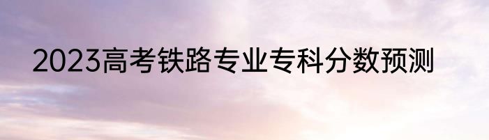 2023高考铁路专业专科分数预测