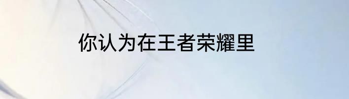 你认为在王者荣耀里