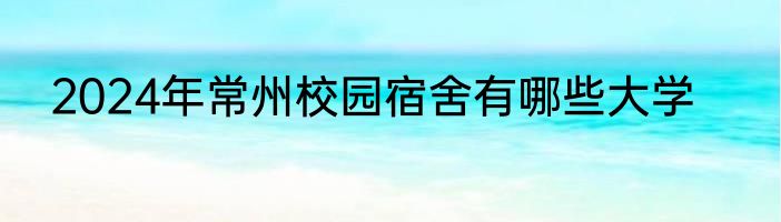 2024年常州校园宿舍有哪些大学