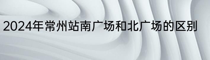2024年常州站南广场和北广场的区别