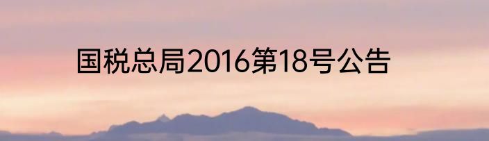 国税总局2016第18号公告