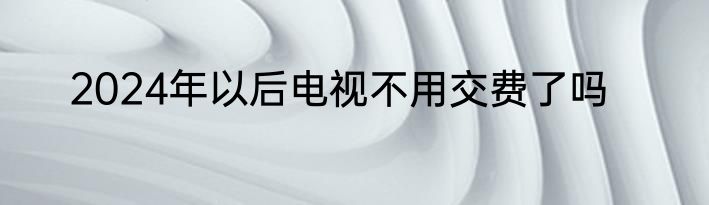 2024年以后电视不用交费了吗