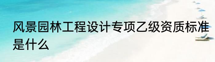 风景园林工程设计专项乙级资质标准是什么
