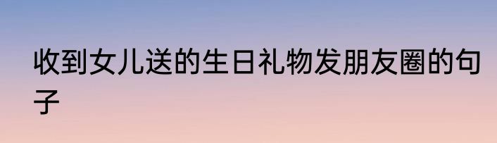 收到女儿送的生日礼物发朋友圈的句子