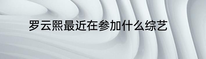 罗云熙最近在参加什么综艺