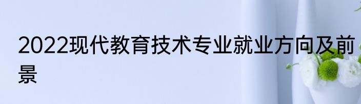 2022现代教育技术专业就业方向及前景