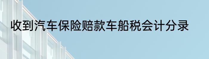 收到汽车保险赔款车船税会计分录
