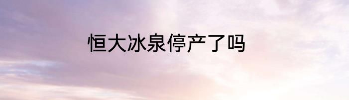 恒大冰泉停产了吗