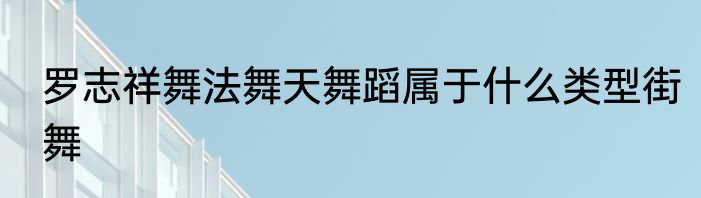 罗志祥舞法舞天舞蹈属于什么类型街舞