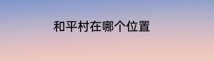 和平村在哪个位置