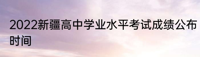 2022新疆高中学业水平考试成绩公布时间