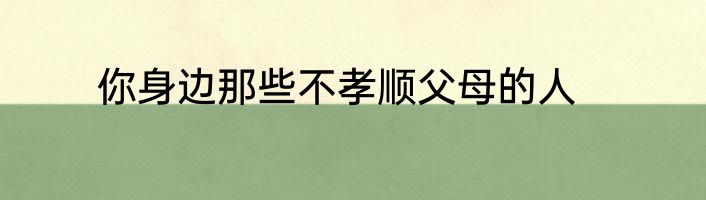 你身边那些不孝顺父母的人