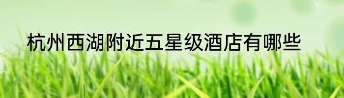 杭州西湖附近五星级酒店有哪些