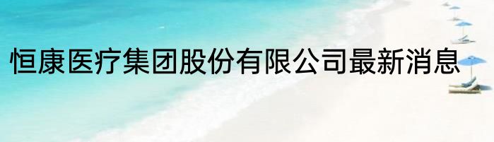 恒康医疗集团股份有限公司最新消息