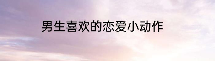 男生喜欢的恋爱小动作