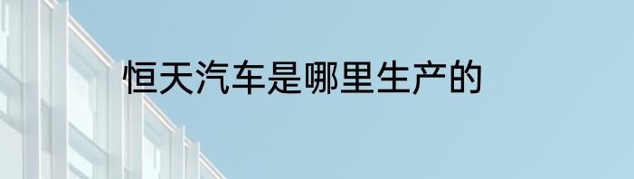 恒天汽车是哪里生产的