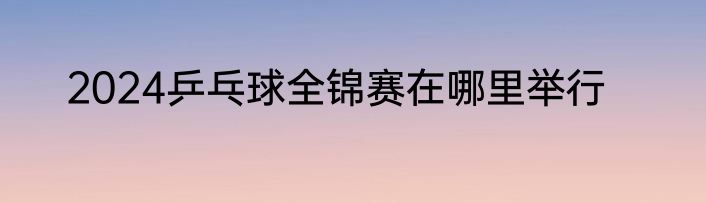 2024乒乓球全锦赛在哪里举行
