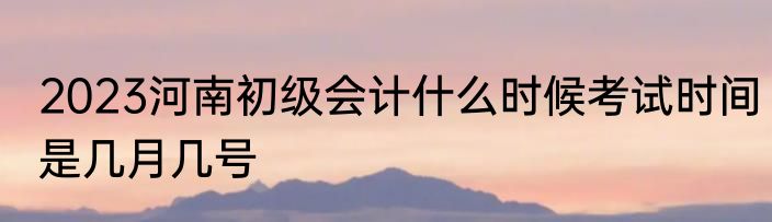 2023河南初级会计什么时候考试时间是几月几号