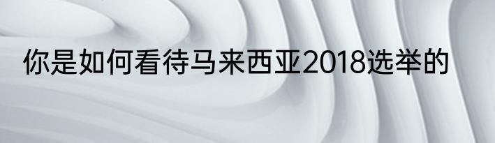 你是如何看待马来西亚2018选举的