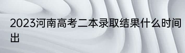 2023河南高考二本录取结果什么时间出