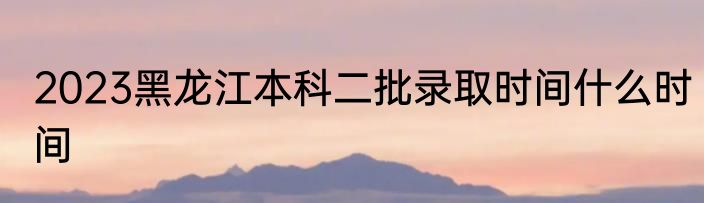 2023黑龙江本科二批录取时间什么时间