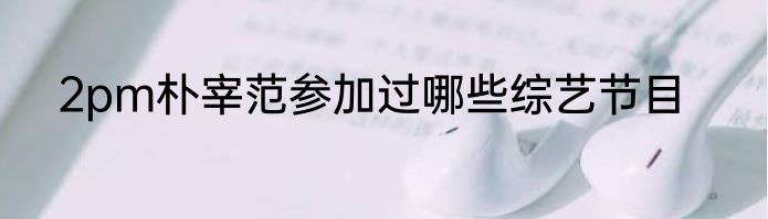 2pm朴宰范参加过哪些综艺节目