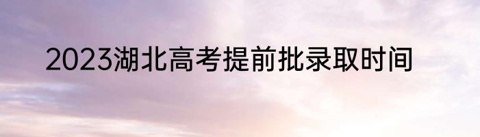 2023湖北高考提前批录取时间