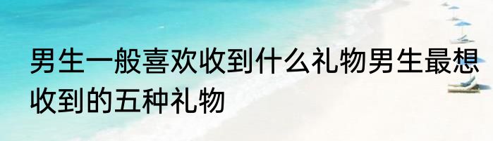 男生一般喜欢收到什么礼物男生最想收到的五种礼物