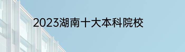 2023湖南十大本科院校