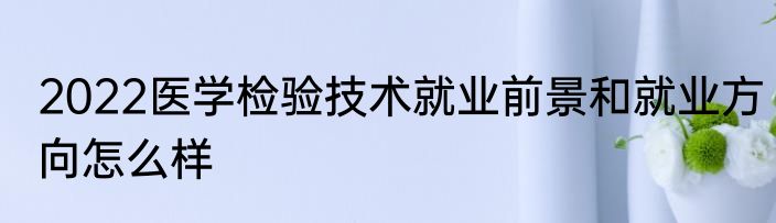 2022医学检验技术就业前景和就业方向怎么样