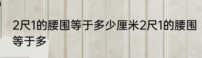 2尺1的腰围等于多少厘米2尺1的腰围等于多