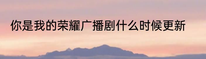 你是我的荣耀广播剧什么时候更新
