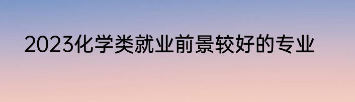2023化学类就业前景较好的专业
