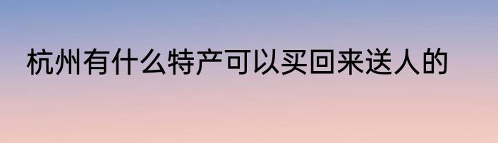 杭州有什么特产可以买回来送人的