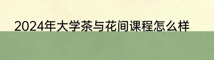 2024年大学茶与花间课程怎么样