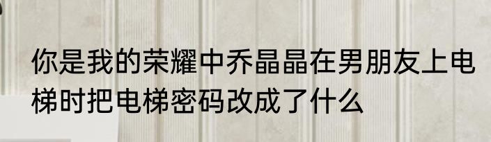 你是我的荣耀中乔晶晶在男朋友上电梯时把电梯密码改成了什么