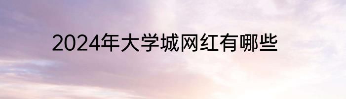 2024年大学城网红有哪些