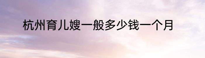 杭州育儿嫂一般多少钱一个月