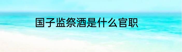 国子监祭酒是什么官职