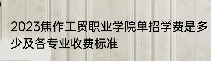 2023焦作工贸职业学院单招学费是多少及各专业收费标准