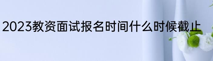 2023教资面试报名时间什么时候截止