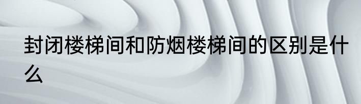 封闭楼梯间和防烟楼梯间的区别是什么